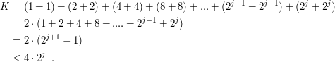 
\begin{align*} K 
 & = (1+1) + (2+2) + (4+4) + (8+8) + ... + (2^{j-1}+2^{j-1}) + (2^j +2^j) \\
 & = 2 \cdot (1+2+4+8+....+2^{j-1}+2^j) \\
 & = 2 \cdot (2^{j+1} - 1) \\
 & < 4 \cdot 2^j \enspace.
\end{align*}

